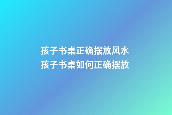 孩子书桌正确摆放风水 孩子书桌如何正确摆放